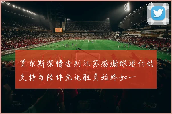 贾尔斯深情告别江苏感谢球迷们的支持与陪伴无论胜负始终如一