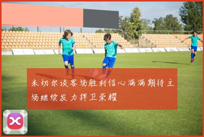 米切尔谈客场胜利信心满满期待主场继续发力捍卫荣耀