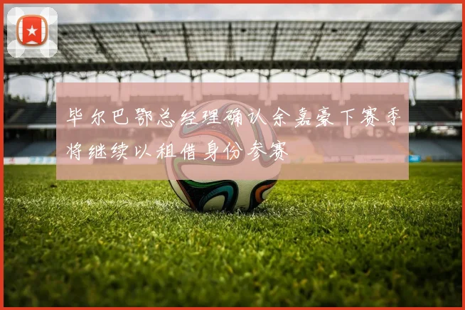 毕尔巴鄂总经理确认余嘉豪下赛季将继续以租借身份参赛