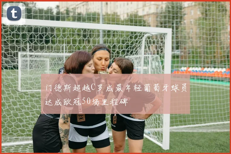 门德斯超越C罗成最年轻葡萄牙球员达成欧冠50场里程碑