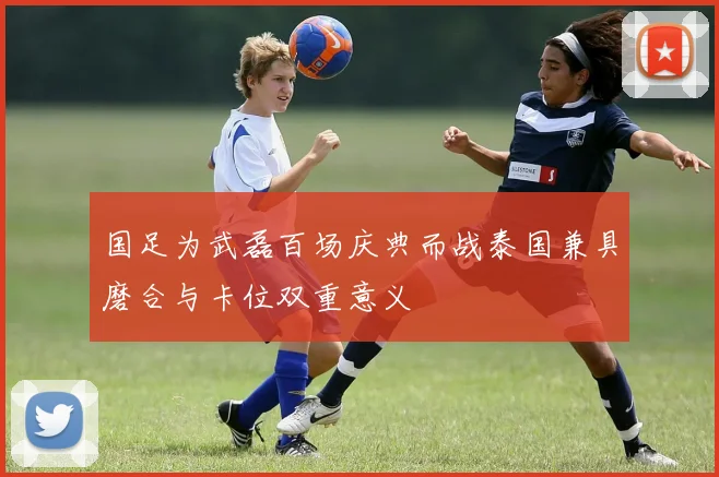 国足为武磊百场庆典而战泰国兼具磨合与卡位双重意义