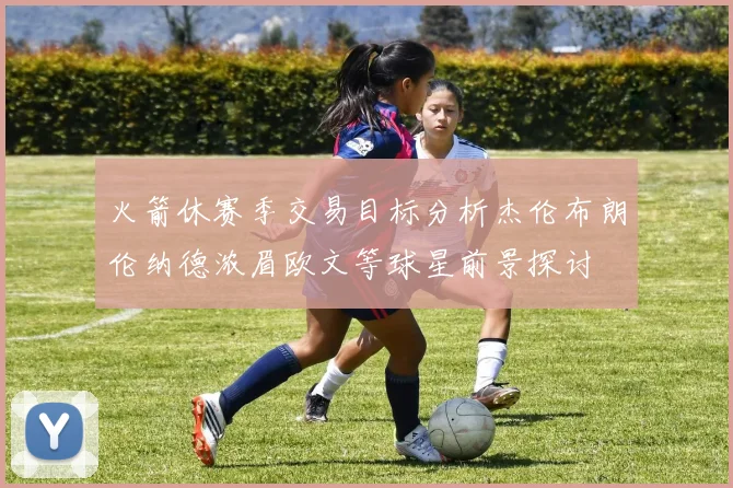 火箭休赛季交易目标分析杰伦布朗伦纳德浓眉欧文等球星前景探讨