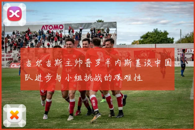 吉尔吉斯主帅普罗辛内斯基谈中国队进步与小组挑战的艰难性
