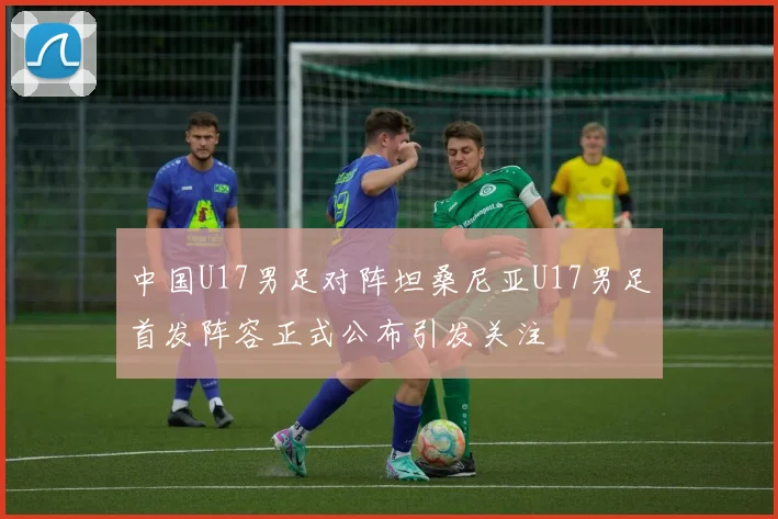 中国U17男足对阵坦桑尼亚U17男足首发阵容正式公布引发关注