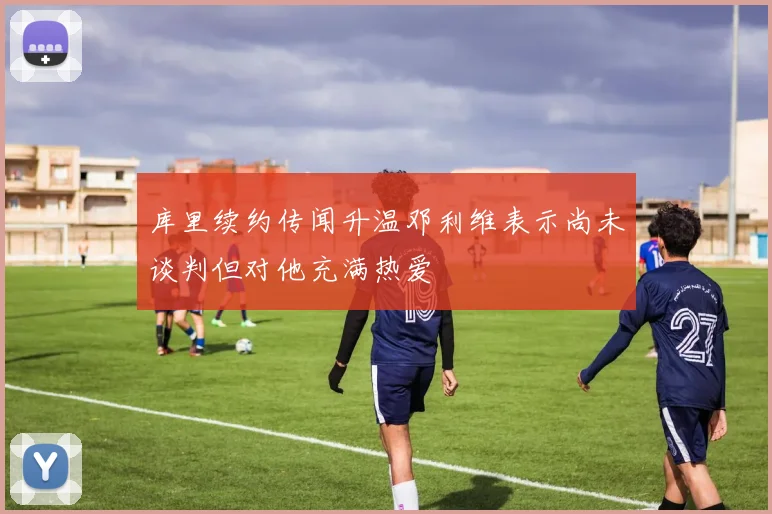 库里续约传闻升温邓利维表示尚未谈判但对他充满热爱