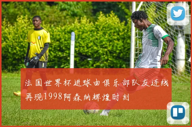 法国世界杯进球由俱乐部队友连线再现1998阿森纳辉煌时刻