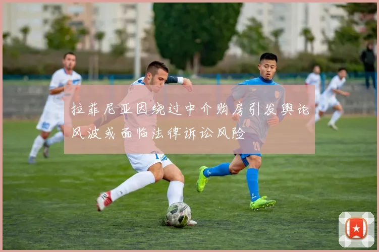 拉菲尼亚因绕过中介购房引发舆论风波或面临法律诉讼风险