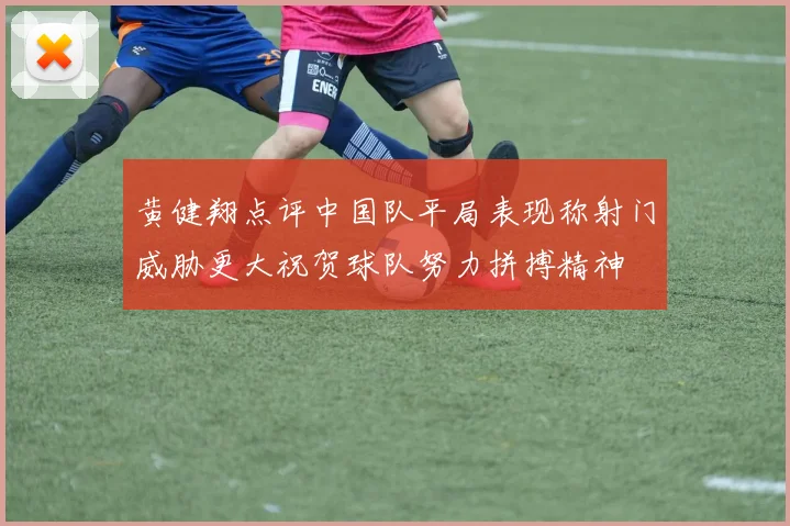 黄健翔点评中国队平局表现称射门威胁更大祝贺球队努力拼搏精神