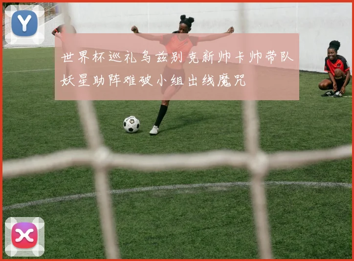 世界杯巡礼乌兹别克新帅卡帅带队妖星助阵难破小组出线魔咒