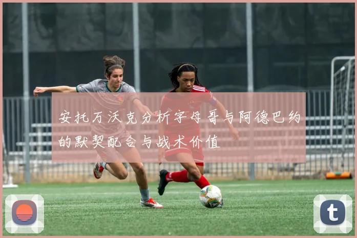 安托万沃克分析字母哥与阿德巴约的默契配合与战术价值