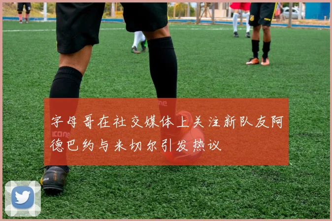 字母哥在社交媒体上关注新队友阿德巴约与米切尔引发热议