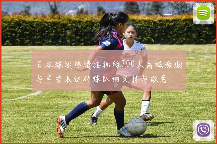 日本球迷热情接机约700人高喊感谢与辛苦表达对球队的支持与敬意