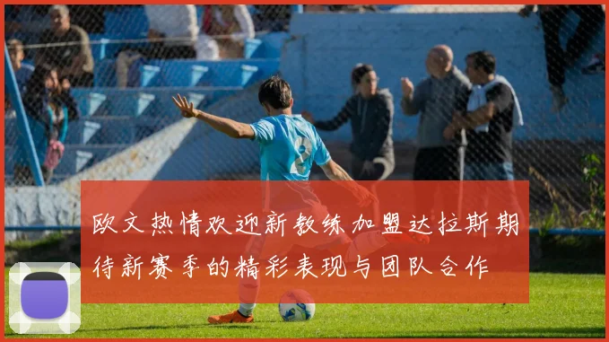 欧文热情欢迎新教练加盟达拉斯期待新赛季的精彩表现与团队合作