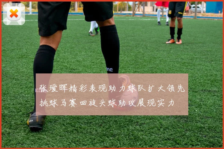 张瑷晖精彩表现助力球队扩大领先挑球马赛回旋头球助攻展现实力