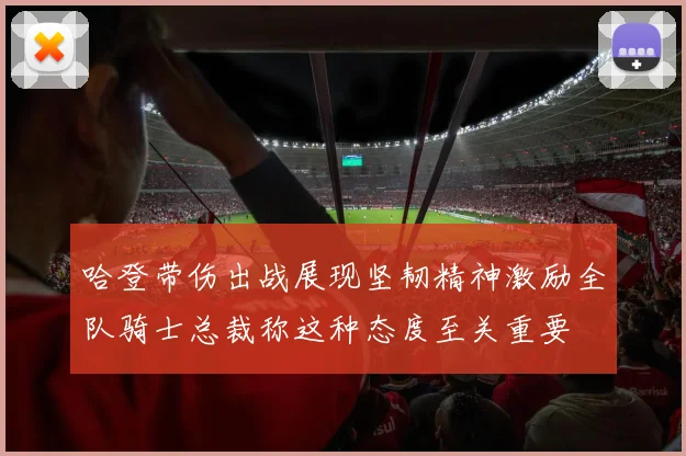 哈登带伤出战展现坚韧精神激励全队骑士总裁称这种态度至关重要