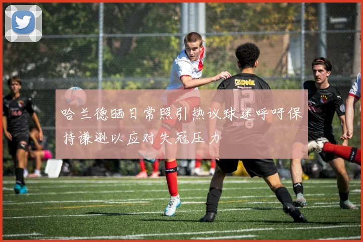 哈兰德晒日常照引热议球迷呼吁保持谦逊以应对失冠压力