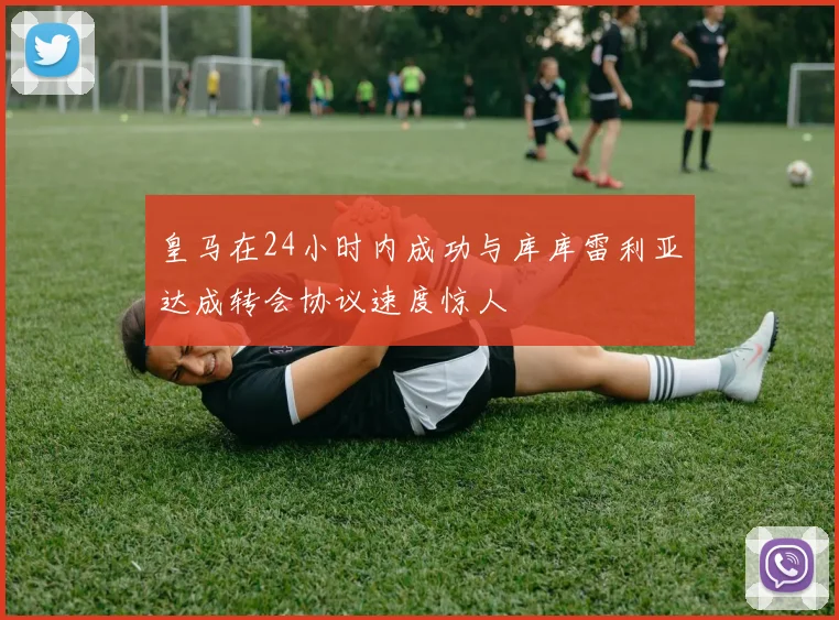 皇马在24小时内成功与库库雷利亚达成转会协议速度惊人