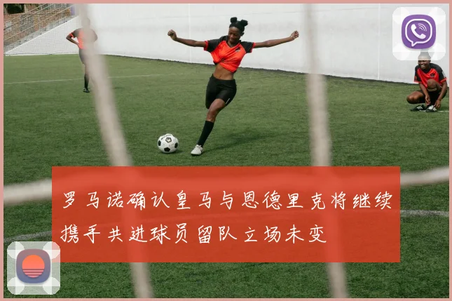 罗马诺确认皇马与恩德里克将继续携手共进球员留队立场未变