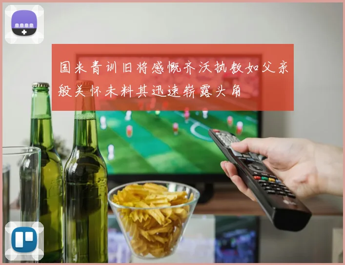 国米青训旧将感慨齐沃执教如父亲般关怀未料其迅速崭露头角