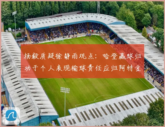 杨毅质疑徐静雨观点：哈登赢球归功于个人表现输球责任应归阿特金森教练