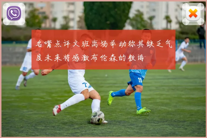 名嘴点评文班离场举动称其缺乏气度未来将感激布伦森的教诲