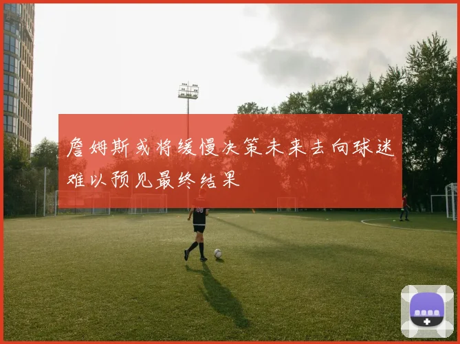 詹姆斯或将缓慢决策未来去向球迷难以预见最终结果