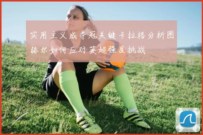 实用主义成夺冠关键卡拉格分析图赫尔如何应对英超强度挑战