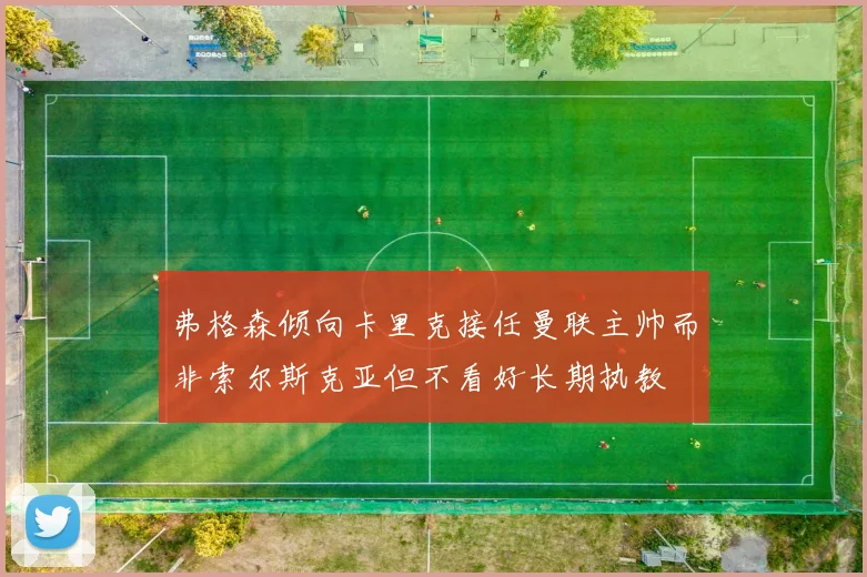 弗格森倾向卡里克接任曼联主帅而非索尔斯克亚但不看好长期执教