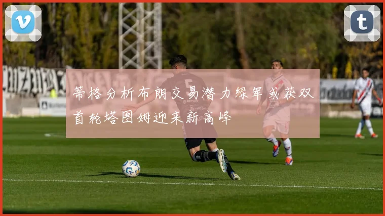 蒂格分析布朗交易潜力绿军或获双首轮塔图姆迎来新高峰