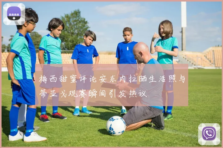 梅西甜蜜评论安东内拉晒生活照与蒂亚戈观赛瞬间引发热议