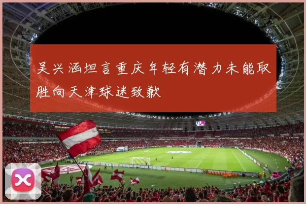 吴兴涵坦言重庆年轻有潜力未能取胜向天津球迷致歉