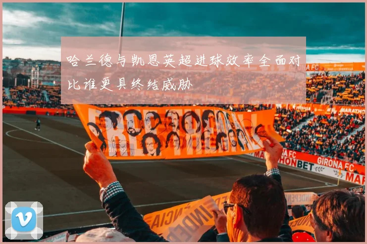 哈兰德与凯恩英超进球效率全面对比谁更具终结威胁