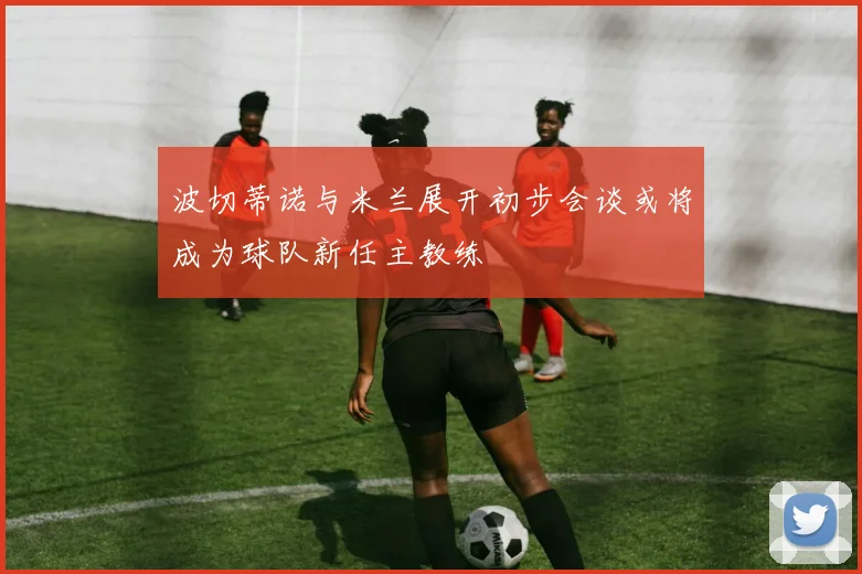 波切蒂诺与米兰展开初步会谈或将成为球队新任主教练