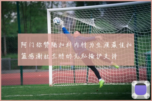 阿门称赞隔扣科内特为生涯最佳扣篮感谢杜兰特的无私掩护支持