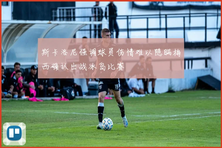 斯卡洛尼强调球员伤情难以隐瞒梅西确认出战冰岛比赛