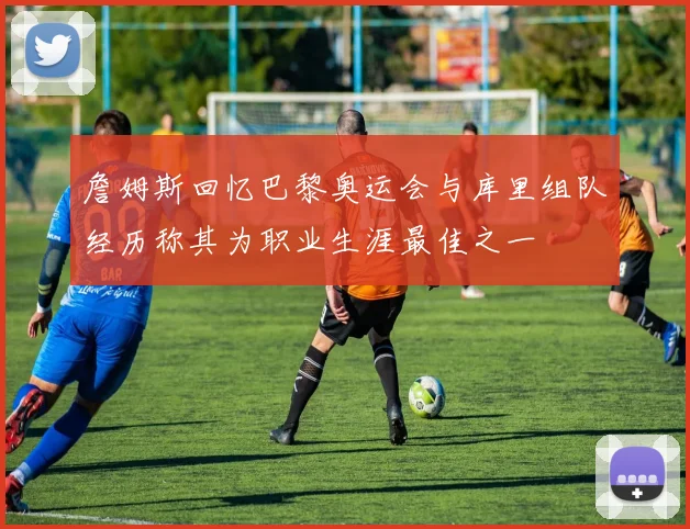 詹姆斯回忆巴黎奥运会与库里组队经历称其为职业生涯最佳之一