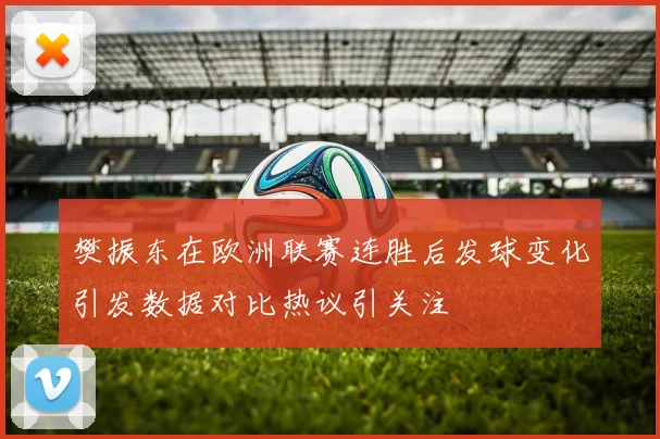 樊振东在欧洲联赛连胜后发球变化引发数据对比热议引关注