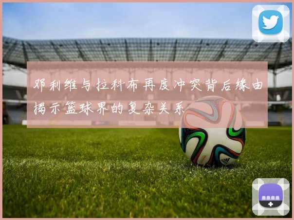 邓利维与拉科布再度冲突背后缘由揭示篮球界的复杂关系