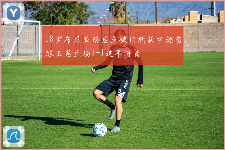 18岁布尼亚明后点破门斩获中超首球玉昆主场1-1追平河南